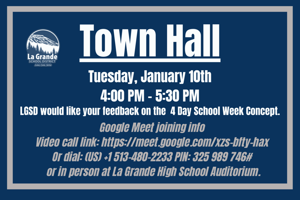 ​LGSD will host a Town Hall on Tuesday, January 10, 2023, from 4:00 PM to 5:30 PM. La Grande School District would like your feedback on the 4 Day Week Concept. Join the Town Hall via Google Meet: https://meet.google.com/xzs-bf... Or dial: ‪(US) +1 513-480-2233‬ PIN: ‪325 989 746‬#. You are also welcome to join us in person at the La Grande High School Auditorium.