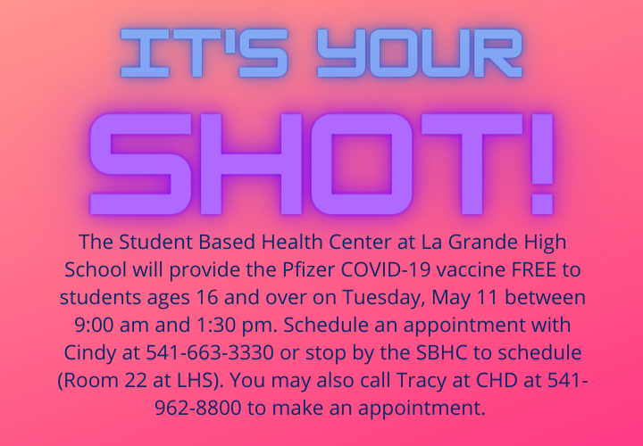 It's your shot. The Student Based Health Center at La Grande High School will provide the Pfizer COVID-19 vaccine for students ages 16 and over on Tuesday, May 11 between 9:00 am and 1:30 pm. Schedule an appoinment by calling Cindy at 541-663-3300 or stop by the SBHS to schedule (Room 22 at LHS). You may also call Tracy at CHD at 541-962-8800 to schedule an appointment.