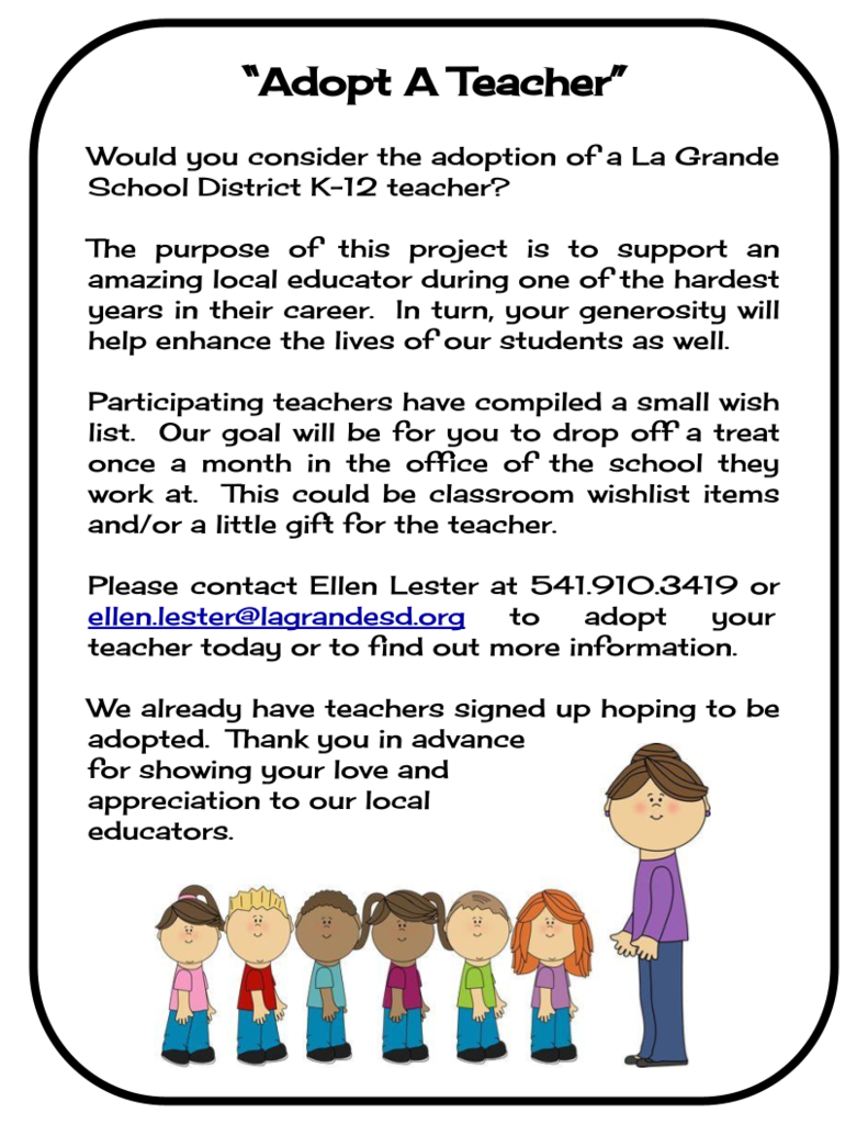 "Adopt A Teacher" Would you consider the adoption of a La Grande School District K-12 teacher? The purpose of this project is to support an amazing local educator during one of the hardest years in their career. In turn, your generosity will help enhance the lives of our students as well. Participating teachers have compiled a small wish list. Our goal will be for you to drop off a treat once a month in the office of the school they work at. This could be classroom wishlist items and/or a little gift for the teacher. Please contact Ellen Lester at 541-910-3419 or ellen.lester@lagrandesd.org to adopt your teacher today or to find out more information. We already have teachers signed up hoping to be adopted. Thank you in advance for showing your love and appreciation to our local educators.