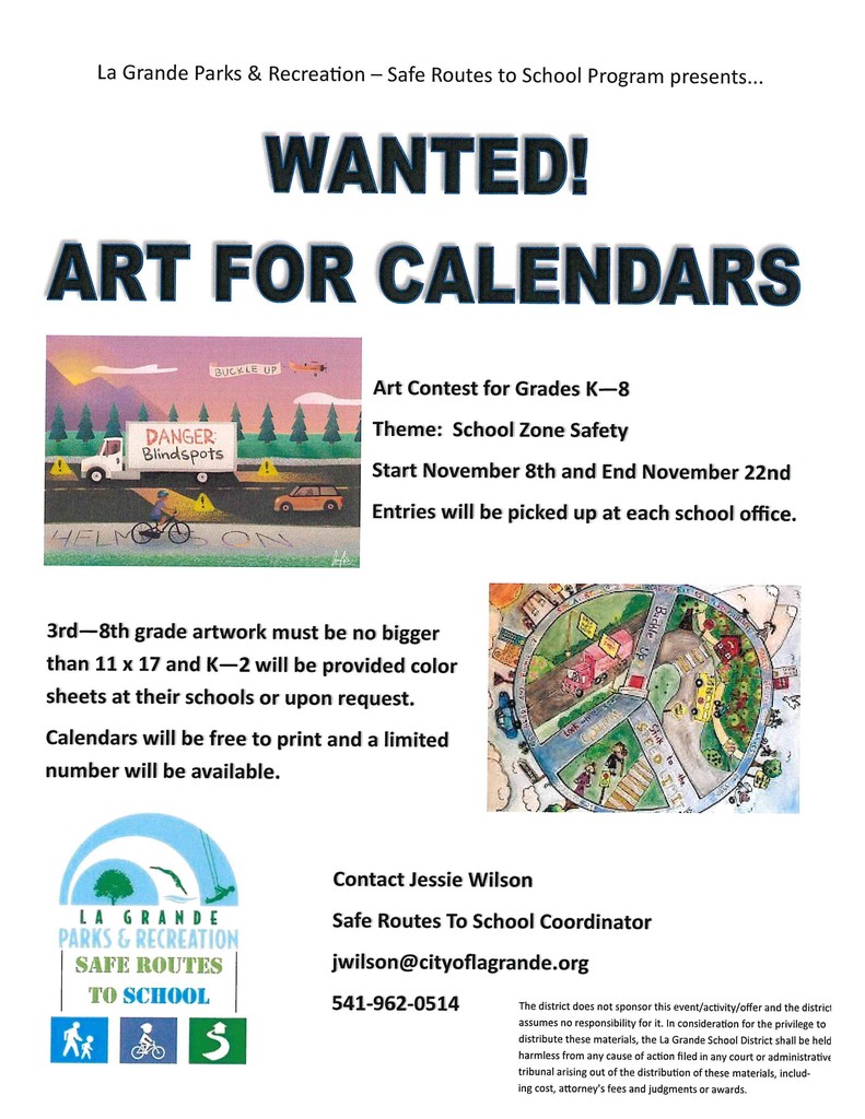 La Grande Parks and Recreation - Safe Routes to School Program presents . . . Wanted! Art for Calendars. Art contest for Grades K-8. Theme: School Zone Safety. Start November 8th and End November 22nd. Entries will be picked up at each school office.  3rd - 8th grade artwork must be no bigger than 11 x 17 and K-2 will be provided color sheets at their schools or upon request. Calendars will be free to print and a limited number will be available. Contact Jessie Wilson Safe Routes to School Coordinator jwilson@city of lagrande.org 541-962-0514.The district does not sponsor this event/activity/offer and the district assumes no responsibility for it. In consideration for the privilege to distribute these materials, the La Grande School District shall be held harmless from any cause of action filed in any court or administrative tribunal arising out of the distribution of these materials, including cost, attorney's fees and judgments or awards. 