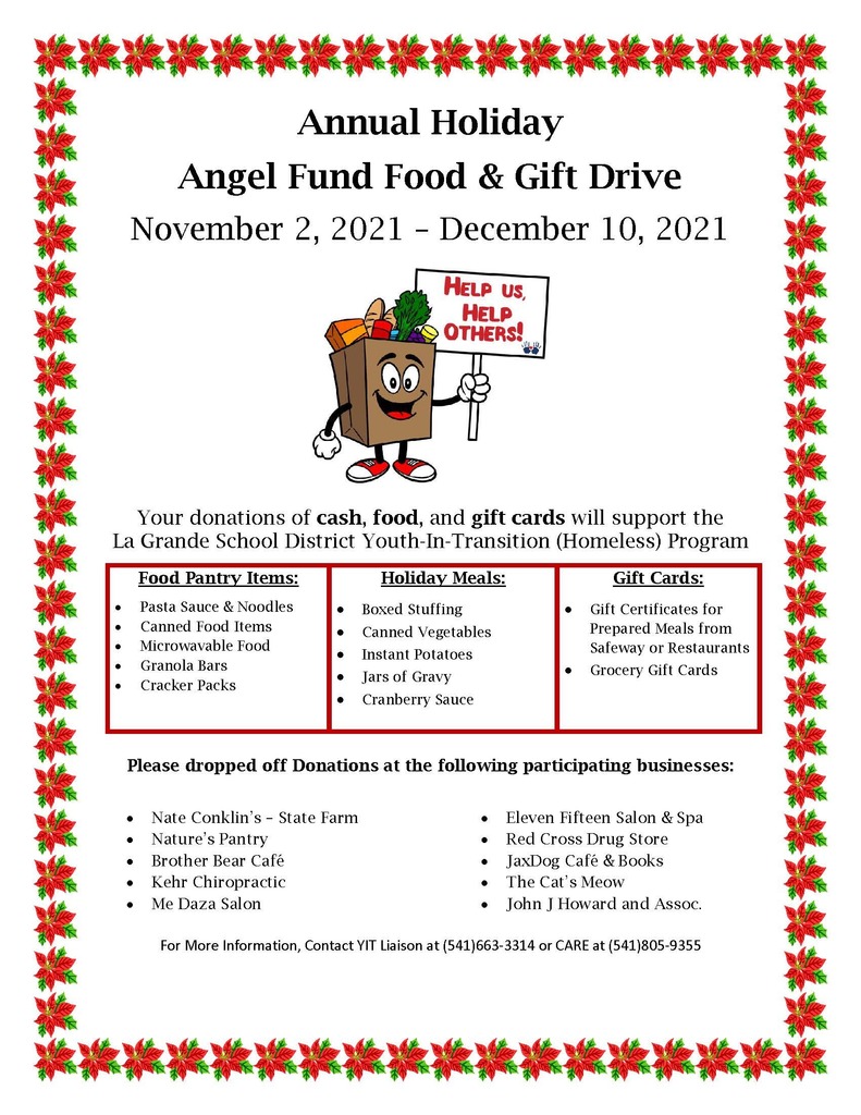 Annual Holiday Angel Fund Food and Gift Drive. November 2, 2021 - December 10, 2021. Help us, Help Others! Your donations of cash, food, and gift cards will support the La Grande School District Youth-In-Transition (Homeless) Program. Food Pantry Items: Pasta Sauce and Noodles, Canned Food Items, Microwavable Food, Granola Bars, Cracker Packs. Holiday meals: Boxed Stuffing, Canned Vegetables, Instant Potatoes, Jars of Gravy, Cranberry Sauce. Gift Cards: Gift Certificates for Prepared Meals from Safeway or Restaurants, Grocery Gift Cards. Please drop off donations at the following participating businesses: Nate Conklin's - State Farm, Nature's Pantry, Brother Bear Cafe, Kehr Chiropractic, Me Daza Salon, Eleven Fifteen Salon and Spa, Red Cross Drug Store, JaxDog Cafe and Books, The Cat's Meow, John J Howard and Assoc. For more information, Contact IT Liaison at 541-663-3314 or CARE at 541-805-9355