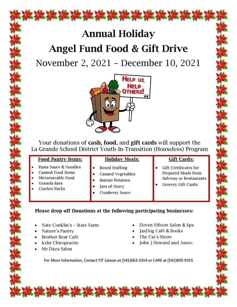 Annual Holiday Angel Fund Food and Gift Drive. November 2, 2021 - December 10, 2021. Help us, Help Others! Your donations of cash, food, and gift cards will support the La Grande School District Youth-In-Transition (Houseless) Program. Food Pantry Items: Pasta Sauce and Noodles, Canned Food Items, Microwavable Food, Granola Bars, Cracker Packs. Holiday meals: Boxed Stuffing, Canned Vegetables, Instant Potatoes, Jars of Gravy, Cranberry Sauce. Gift Cards: Gift Certificates for Prepared Meals from Safeway or Restaurants, Grocery Gift Cards. Please drop off donations at the following participating businesses: Nate Conklin's - State Farm, Nature's Pantry, Brother Bear Cafe, Kehr Chiropractic, Me Daza Salon, Eleven Fifteen Salon and Spa, JaxDog Cafe and Books, The Cat's Meow, John J Howard and Assoc. For more information, Contact IT Liaison at 541-663-3314 or CARE at 541-805-9355