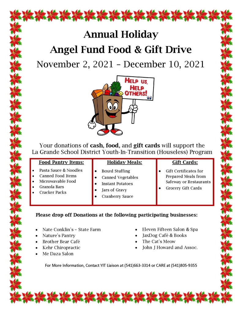 Annual Holiday Angel Fund Food and Gift Drive. November 2, 2021 - December 10, 2021. Help us, Help Others! Your donations of cash, food, and gift cards will support the La Grande School District Youth-In-Transition (Houseless) Program. Food Pantry Items: Pasta Sauce and Noodles, Canned Food Items, Microwavable Food, Granola Bars, Cracker Packs. Holiday meals: Boxed Stuffing, Canned Vegetables, Instant Potatoes, Jars of Gravy, Cranberry Sauce. Gift Cards: Gift Certificates for Prepared Meals from Safeway or Restaurants, Grocery Gift Cards. Please drop off donations at the following participating businesses: Nate Conklin's - State Farm, Nature's Pantry, Brother Bear Cafe, Kehr Chiropractic, Me Daza Salon, Eleven Fifteen Salon and Spa, JaxDog Cafe and Books, The Cat's Meow, John J Howard and Assoc. For more information, Contact IT Liaison at 541-663-3314 or CARE at 541-805-9355