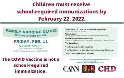 Children must receive school-required immunizations by February 22, 2022. Family vaccine clinic. No appointment needed. Friday, Feb 11. 5:00 pm - 7:009 pm. 2301 Cove Avenue, La Grande,. The COVID vaccine is not a school -required immunization. Free COVID VAccines for all eligible age groups: 1st dose, 2nd dose, and boosters. Flu vaccines may require out of pocket cost for adults without health insurance. School-Required immunications covered by health insurance or the Oregon Vaccines for Children Program. Free food boxes. Free Help with Health Insurance. Free Translation in Spanish, Marshallese, and Chuukese. Drop in. No appointment needed. Brought to you by Northeast Oregon Network (NEON) in partnership with Center for Human Development (CHD)