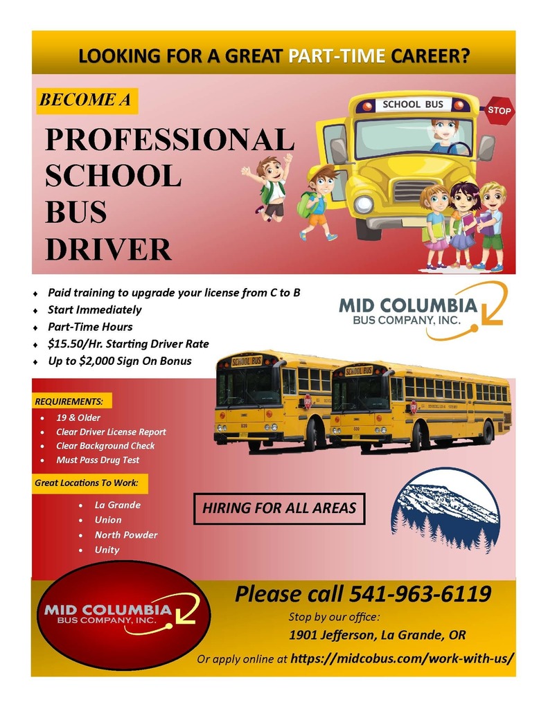 Looking for a great part-time career? Become a professional school bus driver. Paid training to upgrade your license from C to B. Start Immediately. Part-Time Hours. $15.50/hr. Starting Driver Rate. Up to $2,000 Sign on Bonus. Requirements: 19 and older, clear driver license report, clear background check, must pass drug test. Great Locations to Work La Grande, Union, North Powder, Unity. Please call 541-96306119. Stop by our office: 1901 Jefferson, La Grande, OR. Or apply online at https//midcobus.com/work-with-us/