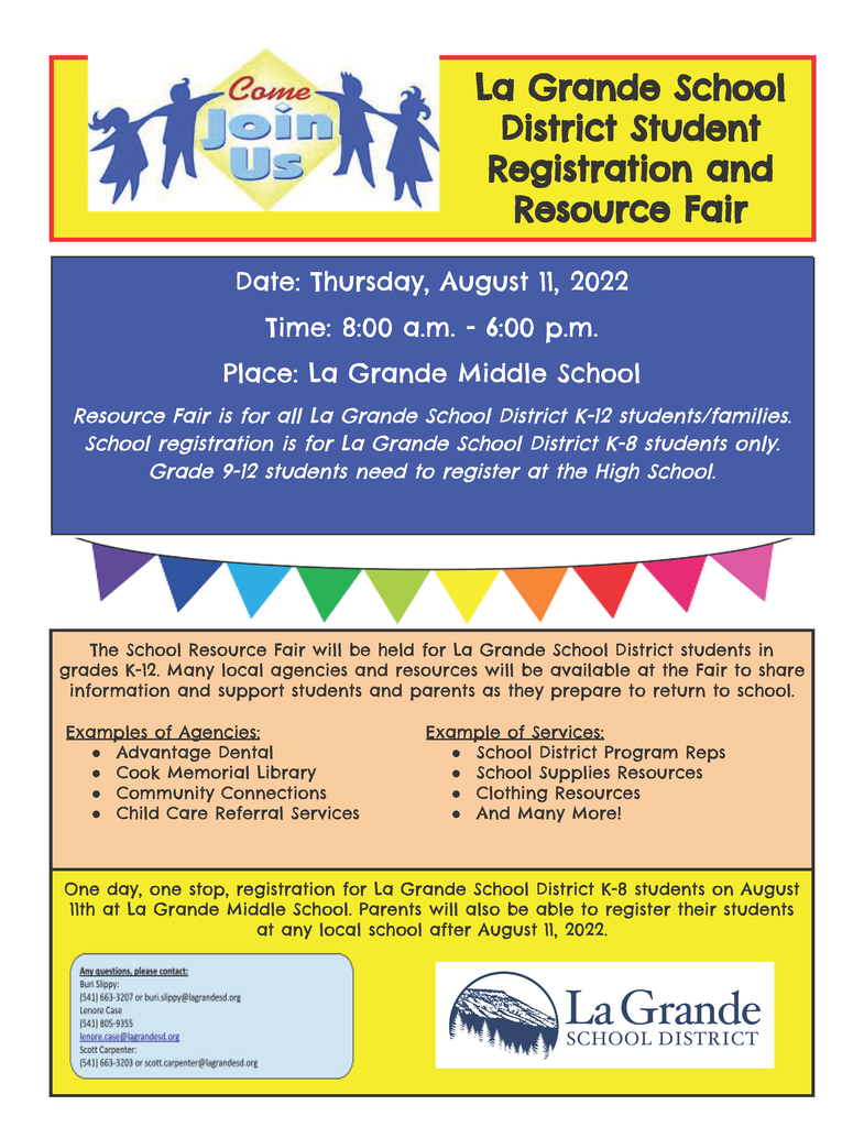 Come Join Us La Grande School District Student Registration and Resource Fair Date: Thursday, August 11, 2022 Time: 8:00 a.m. - 6:00 p.m. Place: La Grande Middle School Resource Fair is for all La Grande School District K-12 students/families. School registration is for La Grande School District K-8 students only. Grade 9-12 students need to register at the High School. The School Resource Fair will be held for La Grande School District students in grades K-12. Many local agencies and resources will be available at the Fair to share information and support students and parents as they prepare to return to school. Examples of Agencies: ● Advantage Dental ● Cook Memorial Library ● Community Connections ● Child Care Referral Services Example of Services: ● School District Program Reps ● School Supplies Resources ● Clothing Resources ● And Many More! One day, one stop, registration for La Grande School District K-8 students on August 11th at La Grande Middle School. Parents will also be able to register their students at any local school after August 11, 2022.