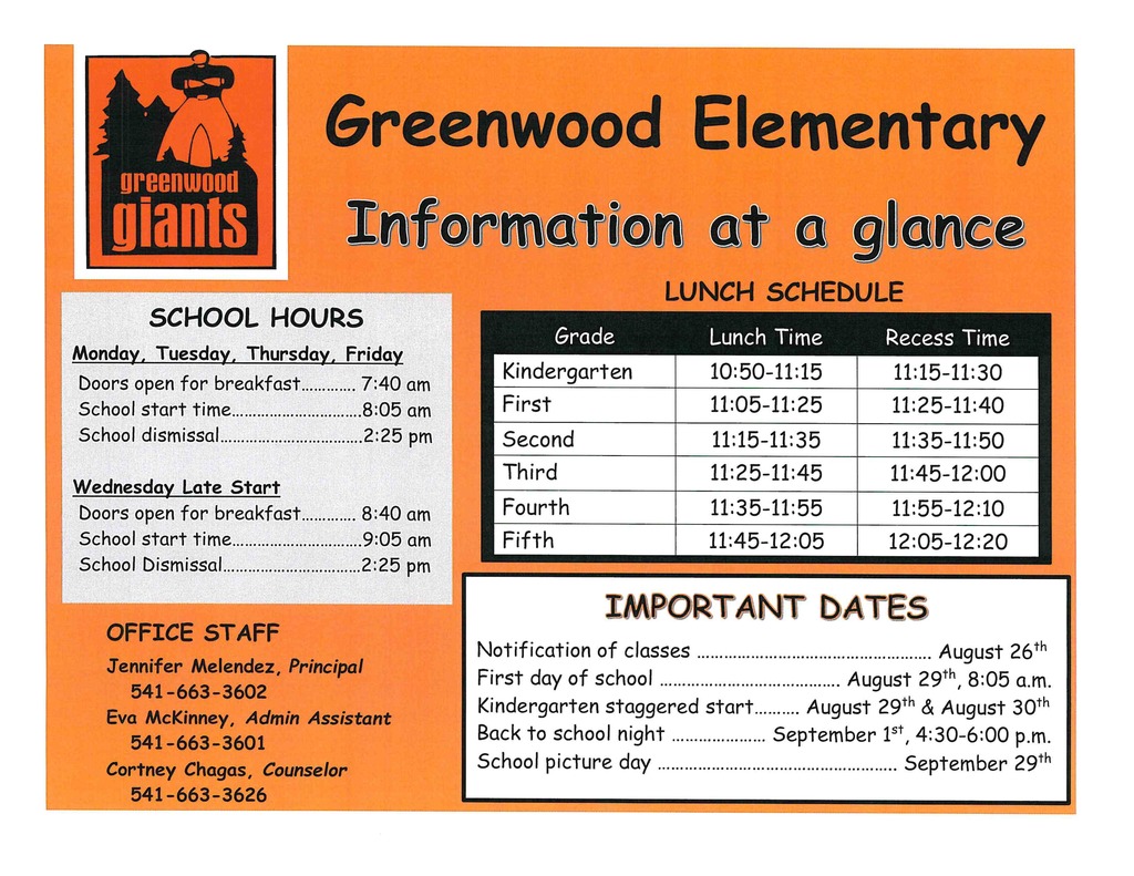 Greenwood Elementary SCHOOL HOURS Monday, Tuesday, Thursday, Friday Doors open for breakfast ............. 7:40 am School start time ............................... 8:05 am School dismissal .................................. 2:25 pm Wednesday Late Start Doors open for breakfast ............. 8:40 am School start time ............................... 9:05 am ,, School Dismissal ................................. 2:25 pm OFFICE STAFF Jennifer Melendez, Principal 541-663-3602 Eva McKinney, Admin Assistant 541-663-3601 Cortney Chagas, Counselor 541-663-3626 LUNCH SCHEDULE Kindergarten 10:50-11:15 I 11: 15-11: 30 First 11:05-11:25 I 11:25-11:40 Second 11:15-11:35 11:35-11:50 Third 11:25-11:45 11:45-12:00 Fourth 11:35-11:55 11:55-12:10 Fifth 11:45-12:05 12:05-12:20 Notification of classes .................................................... August 26th First day of school ........................................ August 29th , 8:05 a.m. Kindergarten staggered start .......... August 29th & August 30th Back to school night ..................... September ist , 4:30-6:00 p.m. School picture day ..................................................... September 29th