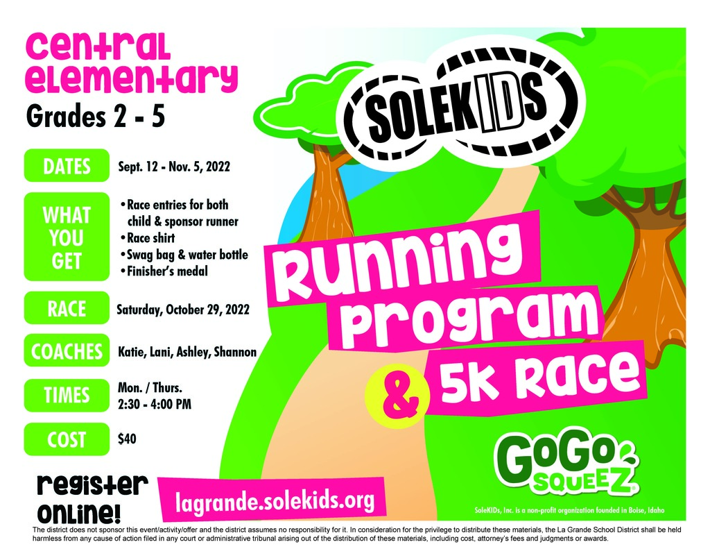 Central Elementary grades 2-5 are invited to participate in the Solekids Running program & 5k race. Dates are sept 12-Nov 5, 2022, what you get is a race entry for both child and sponsor runner, race shirt, swag bag & water bottle, finisher's medal. race will be Saturday October 29, 2022. Coaches are Katie, Lani, Ashley and Shannon. Times are Monday/Thursday 2:30-4:00PM. Cost is $40. Register online at lagrande.solekids.org